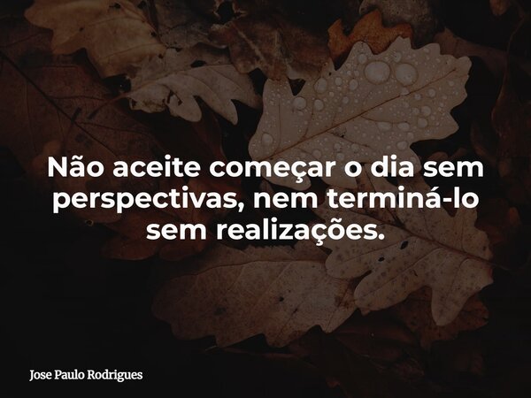 Não aceite começar o dia sem perspectivas, nem terminá-lo sem realizações.... Frase de Jose Paulo Rodrigues.