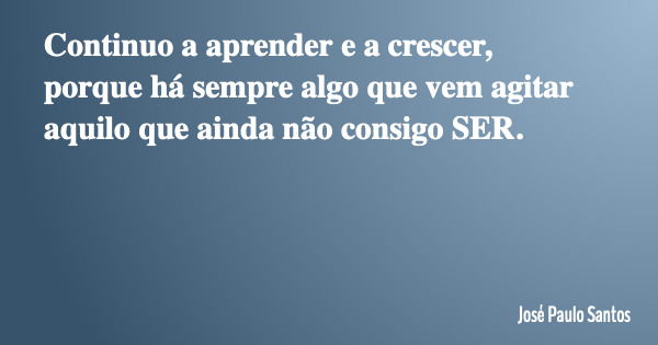 Continuo a aprender e a crescer, porque há sempre algo que vem agitar aquilo que ainda não consigo SER.... Frase de José Paulo Santos.