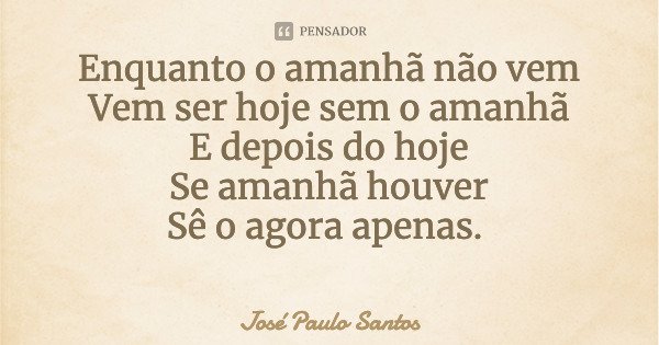 Enquanto o amanhã não vem Vem ser hoje sem o amanhã E depois do hoje Se amanhã houver Sê o agora apenas.... Frase de José Paulo Santos.