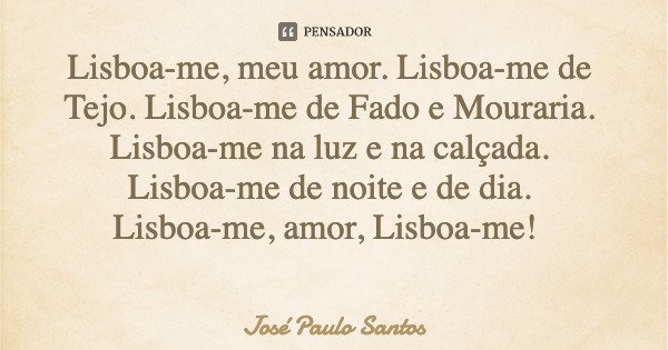 Lisboa-me, meu amor. Lisboa-me de Tejo. Lisboa-me de Fado e Mouraria. Lisboa-me na luz e na calçada. Lisboa-me de noite e de dia. Lisboa-me, amor, Lisboa-me!... Frase de José Paulo Santos.