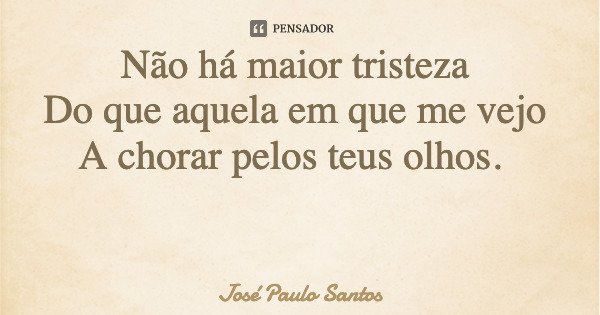 Não há maior tristeza Do que aquela em que me vejo A chorar pelos teus olhos.... Frase de José Paulo Santos.