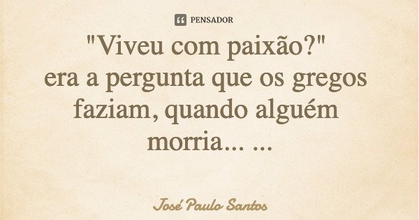 "Viveu com paixão?" era a pergunta que os gregos faziam, quando alguém morria... Vivamos com paixão.... Frase de José Paulo Santos.