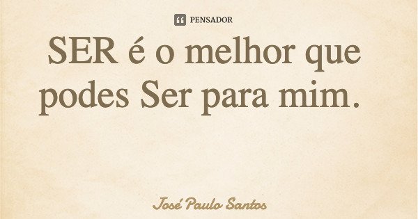 SER é o melhor que podes Ser para mim.... Frase de José Paulo Santos.