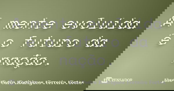 A mente evoluída é o futuro da nação.... Frase de José Pedro Rodrigues Ferreira Fortes.