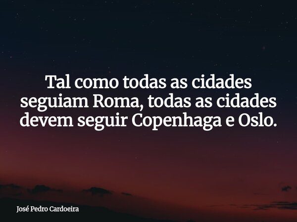 Tal como todas as cidades seguiam Roma, todas as cidades devem seguir Copenhaga e Oslo.... Frase de José Pedro Cardoeira.