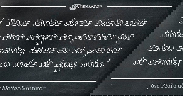 "Ó Deus tantas dores existenciais
Minha alma sangra ao perceber que estou sozinho, talvez eu só precise de carinho, ou invés de água, vinho."... Frase de José Pedro de Mattos Laurindo.