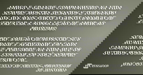 AMIGO E GRANDE COMPANHEIRO NA VIDA SEMPRE MOSTRA DESAFIOS E TORNANDO CADA DIA MAIS FORTE O GOSTO AMARGO DE ENFRENTAR A NOSSA LIÇÃO DE AMOR AO PRÓXIMO. SEMPRE AM... Frase de JOSÉ PEUCELLE DE FREITAS- PROFESSOR DE HISTÓRIA.
