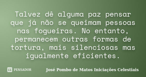 Talvez dê alguma paz pensar que já não se queimam pessoas nas fogueiras. No entanto, permanecem outras formas de tortura, mais silenciosas mas igualmente eficie... Frase de José Pombo de Matos Iniciações Celestiais.