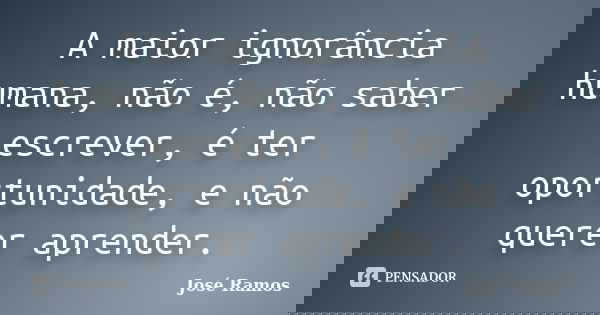 A maior ignorância humana, não é, não saber escrever, é ter oportunidade, e não querer aprender.... Frase de José Ramos.
