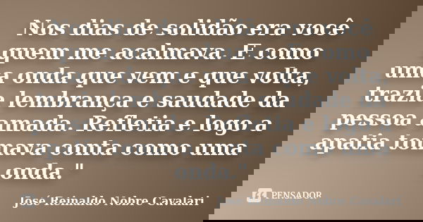 Nos dias de solidão era você quem me acalmava. E como uma onda que vem e que volta, trazia lembrança e saudade da pessoa amada. Refletia e logo a apatia tomava ... Frase de José Reinaldo Nobre Cavalari.