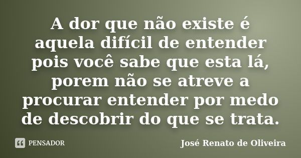 A dor que não existe é aquela difícil de entender pois você sabe que esta lá, porem não se atreve a procurar entender por medo de descobrir do que se trata.... Frase de José Renato de Oliveira.