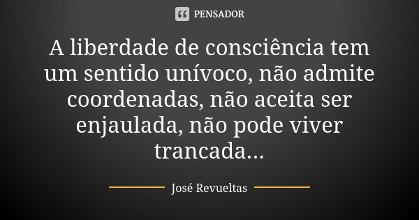 A liberdade de consciência tem um sentido unívoco, não admite coordenadas, não aceita ser enjaulada, não pode viver trancada...... Frase de José Revueltas.