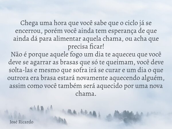 Chega uma hora que você sabe que o ciclo já se encerrou, porém você ainda tem esperança de que ainda dá para alimentar aquela chama, ou acha que precisa ficar! ... Frase de José Ricardo.