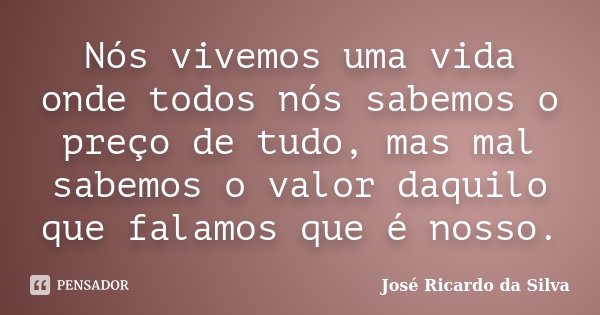 Nós vivemos uma vida onde todos nós sabemos o preço de tudo, mas mal sabemos o valor daquilo que falamos que é nosso.... Frase de José Ricardo da Silva.