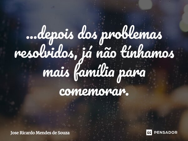 ...⁠depois dos problemas resolvidos, já não tínhamos mais família para comemorar.... Frase de Jose Ricardo Mendes de Souza.