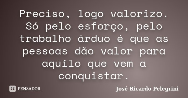 Preciso, logo valorizo. Só pelo esforço, pelo trabalho árduo é que as pessoas dão valor para aquilo que vem a conquistar.... Frase de José Ricardo Pelegrini.