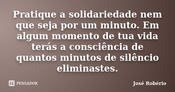 Pratique a solidariedade nem que seja por um minuto. Em algum momento de tua vida terás a consciência de quantos minutos de silêncio eliminastes.... Frase de José Robério.