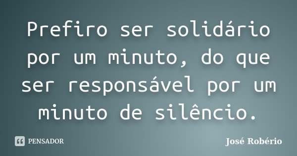 Prefiro ser solidário por um minuto, do que ser responsável por um minuto de silêncio.... Frase de José Robério.