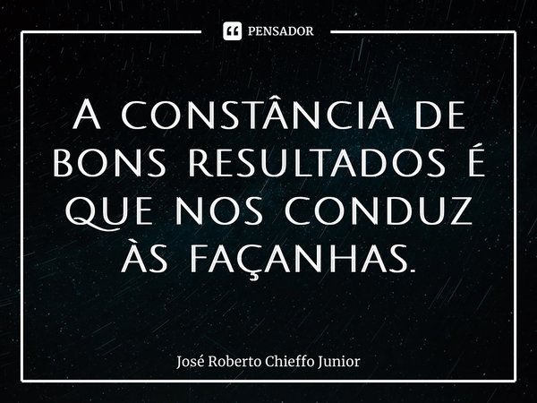 ⁠A constância de bons resultados é que nos conduz às façanhas.... Frase de José Roberto Chieffo Junior.