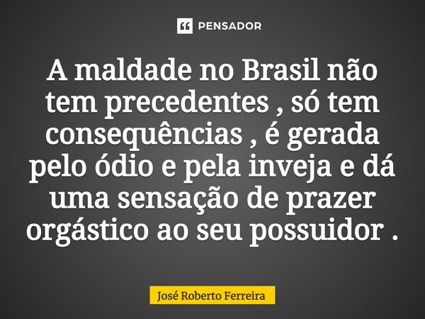 ⁠A maldade no Brasil não tem precedentes , só tem consequências , é gerada pelo ódio e pela inveja e dá uma sensação de prazer orgástico ao seu possuidor .... Frase de José Roberto Ferreira.