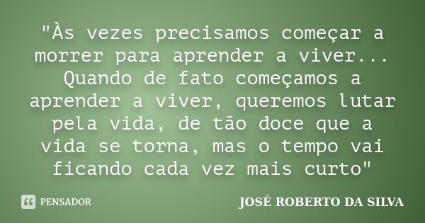 "Às vezes precisamos começar a morrer para aprender a viver... Quando de fato começamos a aprender a viver, queremos lutar pela vida, de tão doce que a vid... Frase de José Roberto da Silva.