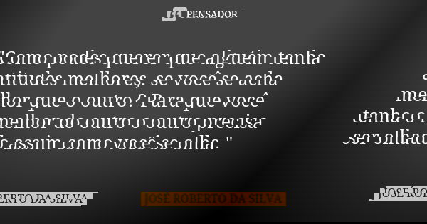 "Como podes querer que alguém tenha atitudes melhores, se você se acha melhor que o outro? Para que você tenha o melhor do outro o outro precisa ser olhado... Frase de JOSÉ ROBERTO DA SILVA.
