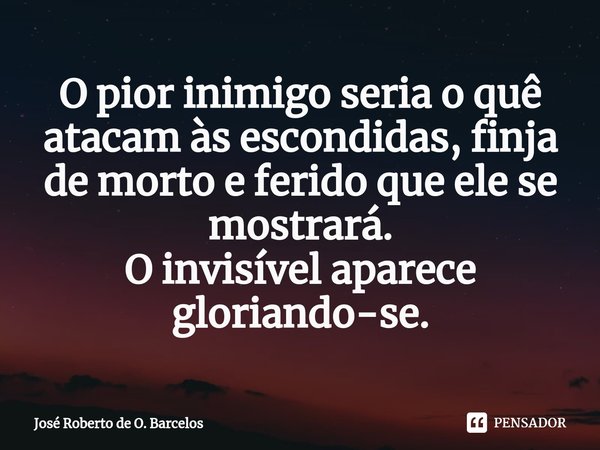 ⁠O pior inimigo seria o quê atacam às escondidas, finja de morto e ferido que ele se mostrará.
O invisível aparece gloriando-se.... Frase de José Roberto de O. Barcelos.