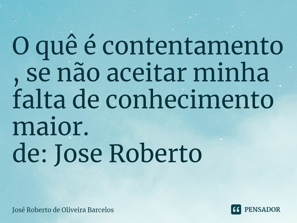 ⁠O quê é contentamento , se não aceitar minha falta de conhecimento maior. de: Jose Roberto... Frase de JOSE ROBERTO DE OLIVEIRA BARCELOS.