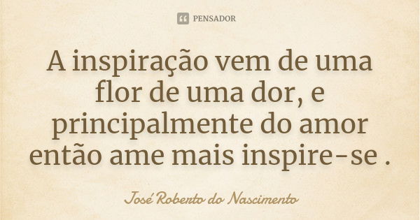 A inspiração vem de uma flor de uma dor, e principalmente do amor então ame mais inspire-se .... Frase de José Roberto do Nascimento.