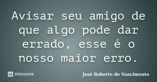Avisar seu amigo de que algo pode dar errado, esse é o nosso maior erro.... Frase de José Roberto do Nascimento.