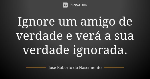 Ignore um amigo de verdade e verá a sua verdade ignorada.... Frase de José Roberto do Nascimento.