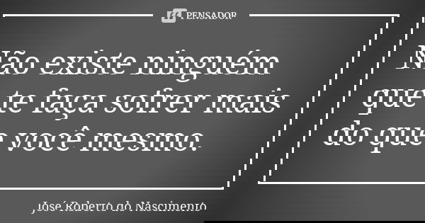Não existe ninguém que te faça sofrer mais do que você mesmo.... Frase de José Roberto do Nascimento.