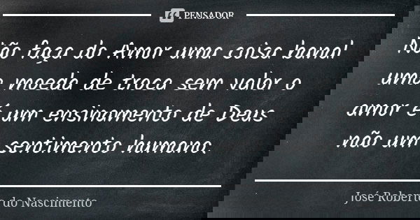 Não faça do Amor uma coisa banal uma moeda de troca sem valor o amor é um ensinamento de Deus não um sentimento humano.... Frase de José Roberto do Nascimento.