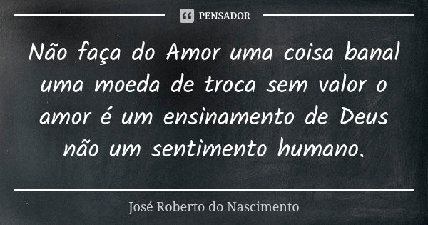 Não faça do Amor uma coisa banal uma moeda de troca sem valor o amor é um ensinamento de Deus não um sentimento humano.... Frase de José Roberto do Nascimento.