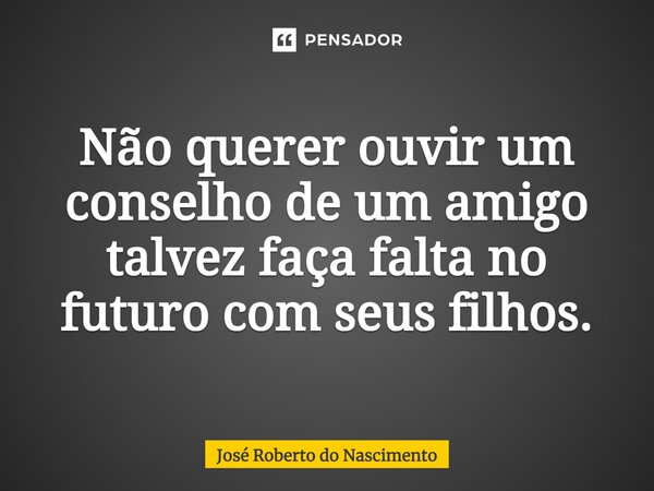 Não querer ouvir um conselho de um amigo talvez faça falta no futuro com seus filhos.... Frase de José Roberto do Nascimento.