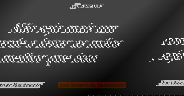 Não seja mais um covarde a lavar as mãos , seja melhor que isso.... Frase de José Roberto do Nascimento.