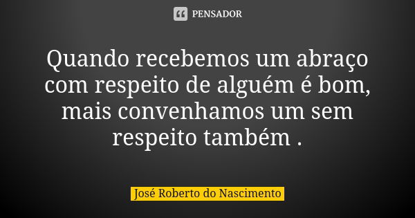 Quando recebemos um abraço com respeito de alguém é bom, mais convenhamos um sem respeito também .... Frase de José Roberto do Nascimento.