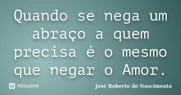 Quando se nega um abraço a quem precisa é o mesmo que negar o Amor.... Frase de José Roberto do Nascimento.