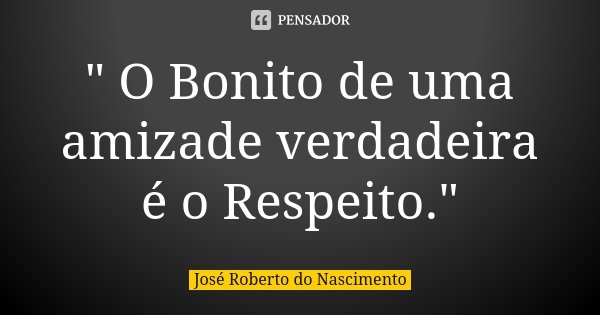" O Bonito de uma amizade verdadeira é o Respeito."... Frase de José Roberto do Nascimento.
