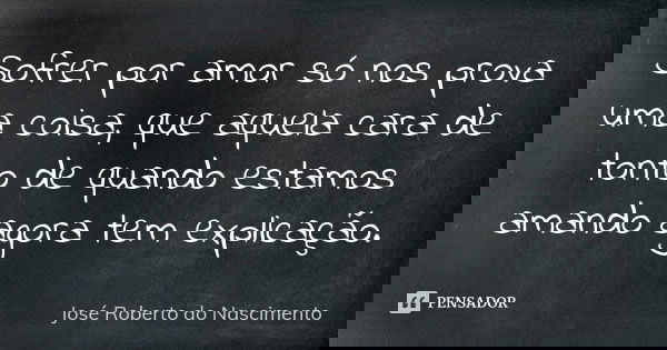 Sofrer por amor só nos prova uma coisa, que aquela cara de tonto de quando estamos amando agora tem explicação.... Frase de José Roberto do Nascimento.