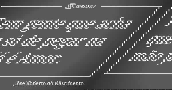 Tem gente que acha que só de pegar na mão já é Amor.... Frase de José Roberto do Nascimento.