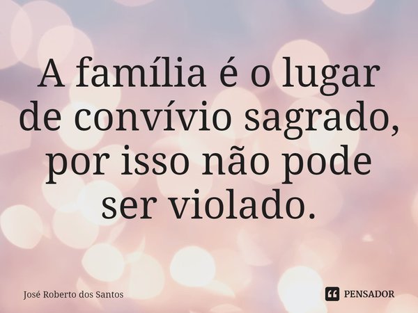 ⁠A família é o lugar de convívio sagrado, por isso não pode ser violado.... Frase de José Roberto dos Santos.