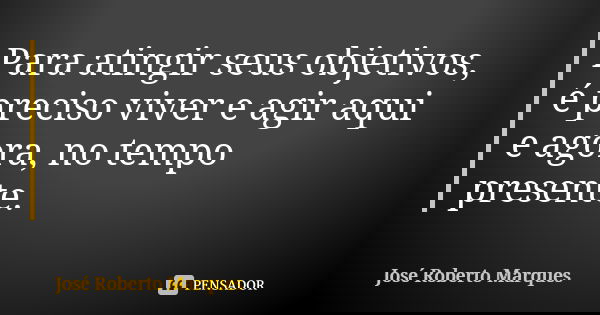 Para atingir seus objetivos, é preciso viver e agir aqui e agora, no tempo presente.... Frase de José Roberto Marques.