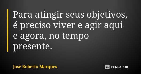 Para atingir seus objetivos, é preciso viver e agir aqui e agora, no tempo presente.... Frase de José Roberto Marques.