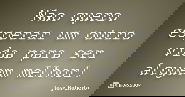 Não quero esperar um outro vida para ser alguem melhor!... Frase de Jose roberto.