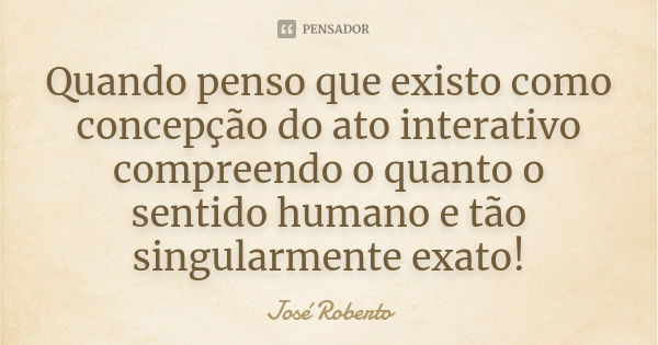 Quando penso que existo como concepção do ato interativo compreendo o quanto o sentido humano e tão singularmente exato!... Frase de José Roberto.