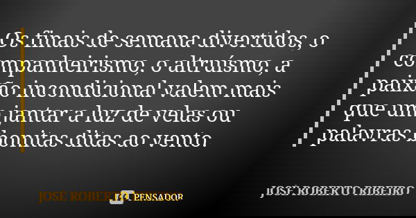 Os finais de semana divertidos, o companheirismo, o altruísmo, a paixão incondicional valem mais que um jantar a luz de velas ou palavras bonitas ditas ao vento... Frase de JOSÉ ROBERTO RIBEIRO.