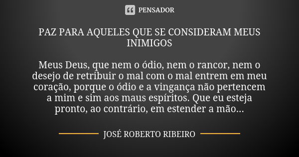 PAZ PARA AQUELES QUE SE CONSIDERAM MEUS INIMIGOS Meus Deus, que nem o ódio, nem o rancor, nem o desejo de retribuir o mal com o mal entrem em meu coração, porqu... Frase de JOSÉ ROBERTO RIBEIRO.