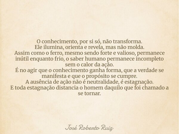 O conhecimento, por si só, não transforma. Ele ilumina, orienta e revela, mas não molda. Assim como o ferro, mesmo sendo forte e valioso, permanece inútil enqua... Frase de José Roberto Ruiz.