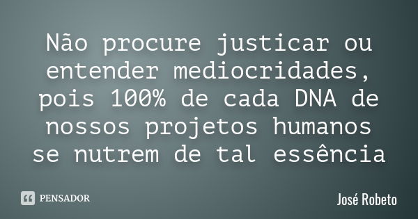 Não procure justicar ou entender mediocridades, pois 100% de cada DNA de nossos projetos humanos se nutrem de tal essência... Frase de José Robeto.